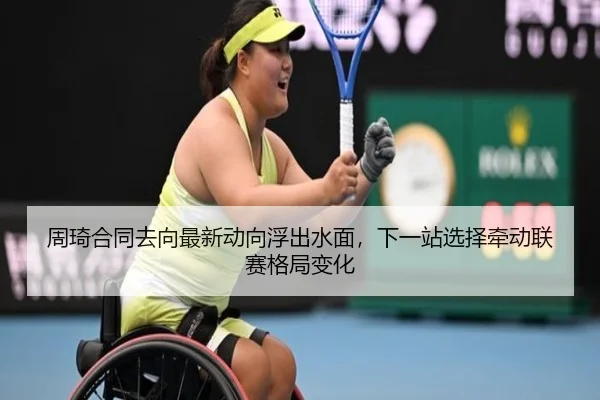 周琦合同去向最新动向浮出水面，下一站选择牵动联赛格局变化